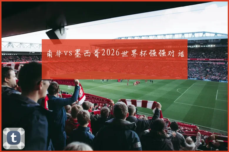 南非vs墨西哥2026世界杯强强对话