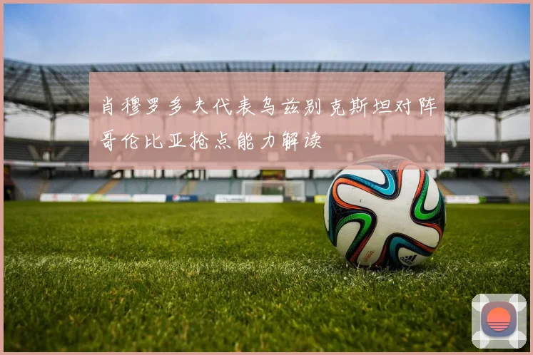 肖穆罗多夫代表乌兹别克斯坦对阵哥伦比亚抢点能力解读