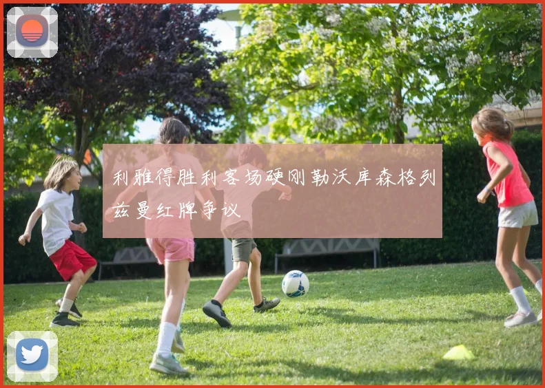 利雅得胜利客场硬刚勒沃库森格列兹曼红牌争议