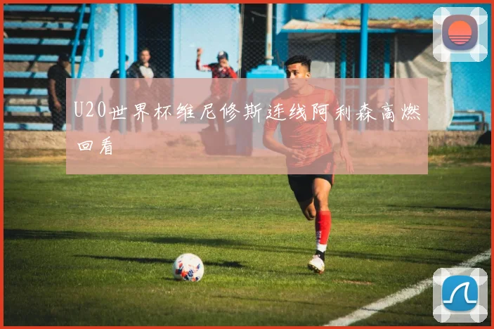 U20世界杯维尼修斯连线阿利森高燃回看