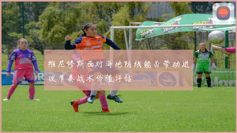 维尼修斯面对海地防线能否带动进攻节奏战术价值评估