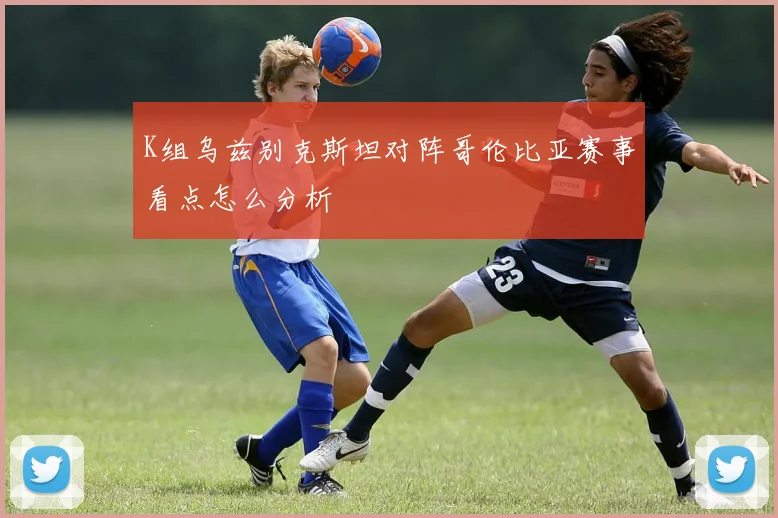 K组乌兹别克斯坦对阵哥伦比亚赛事看点怎么分析