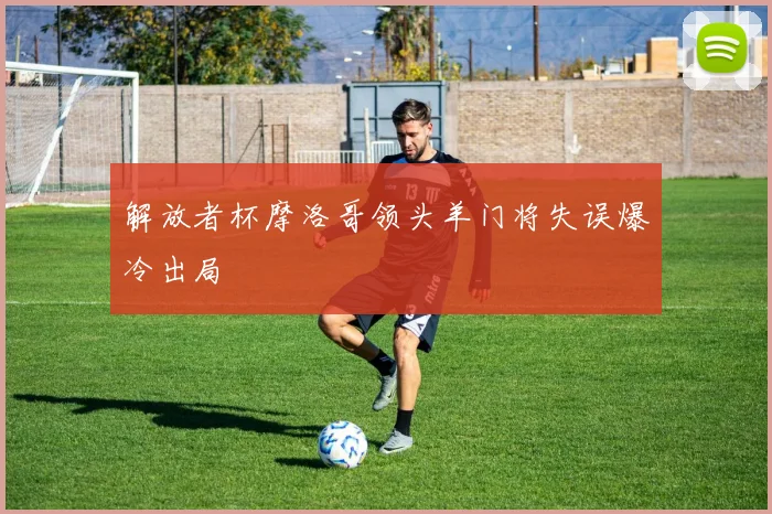 解放者杯摩洛哥领头羊门将失误爆冷出局