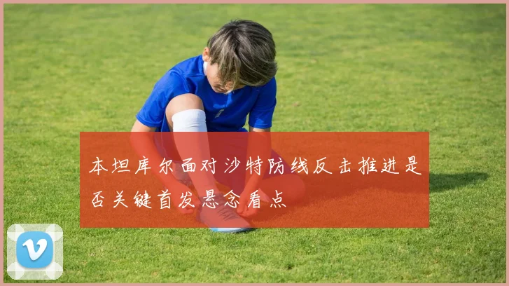 本坦库尔面对沙特防线反击推进是否关键首发悬念看点