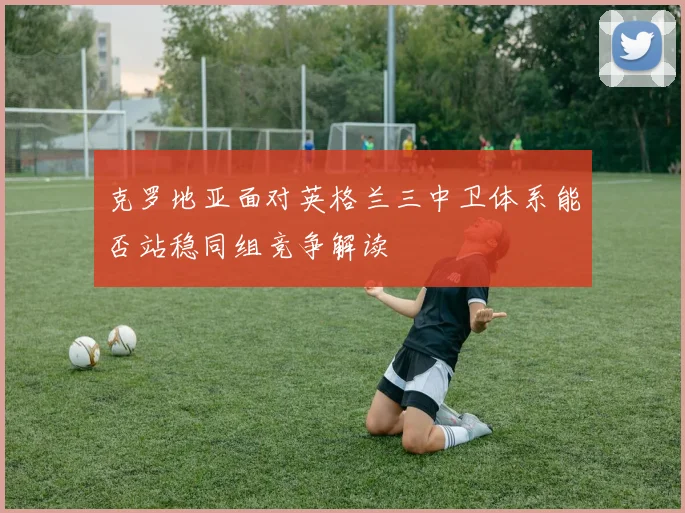 克罗地亚面对英格兰三中卫体系能否站稳同组竞争解读