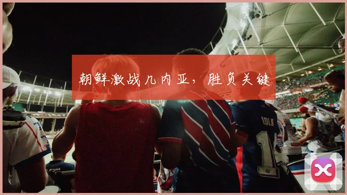 朝鲜激战几内亚，胜负关键