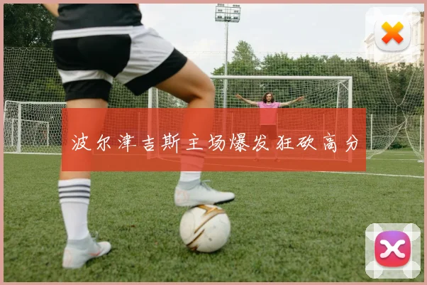波尔津吉斯主场爆发狂砍高分