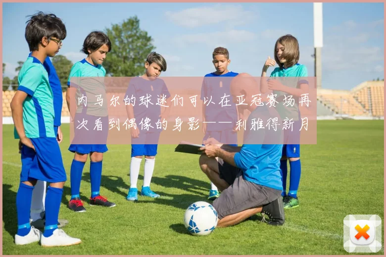 内马尔的球迷们可以在亚冠赛场再次看到偶像的身影——利雅得新月将要前往里海的南岸