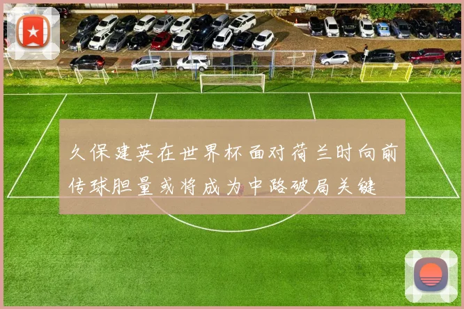 久保建英在世界杯面对荷兰时向前传球胆量或将成为中路破局关键