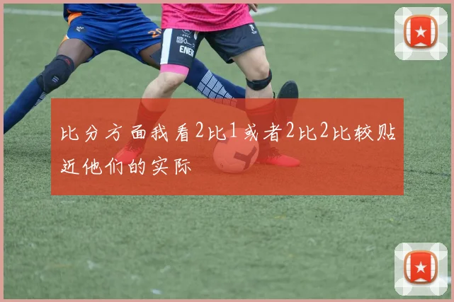 比分方面我看2比1或者2比2比较贴近他们的实际