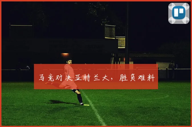 马竞对决亚特兰大，胜负难料