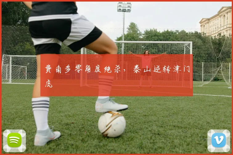 费南多零角度绝杀,泰山逆转津门虎