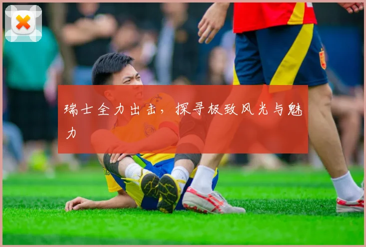 瑞士全力出击，探寻极致风光与魅力