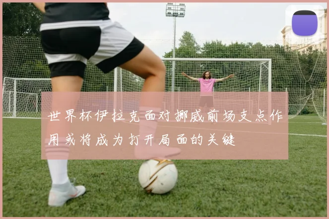 世界杯伊拉克面对挪威前场支点作用或将成为打开局面的关键