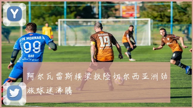 阿尔瓦雷斯横梁救险切尔西亚洲劲旅球迷沸腾