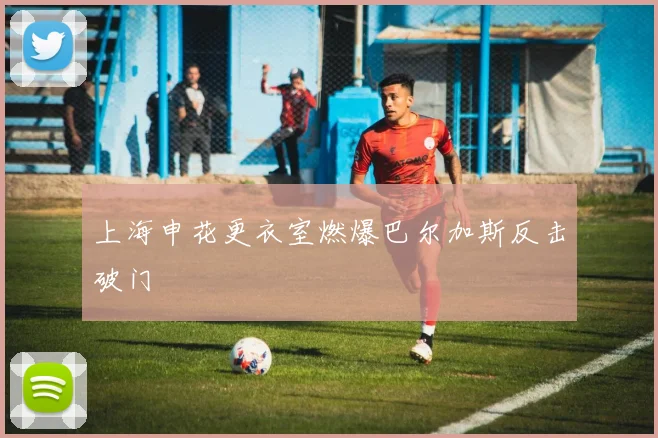 上海申花更衣室燃爆巴尔加斯反击破门