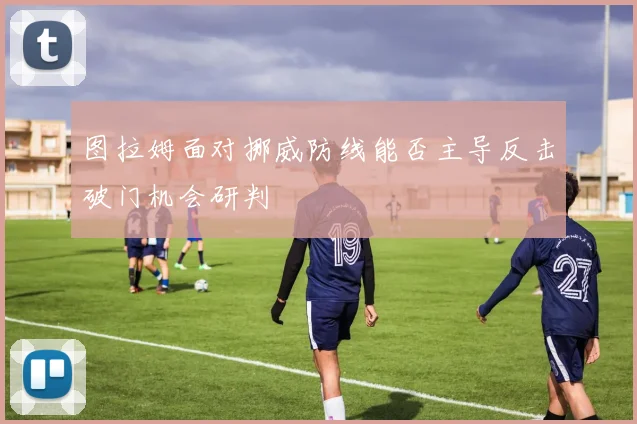 图拉姆面对挪威防线能否主导反击破门机会研判