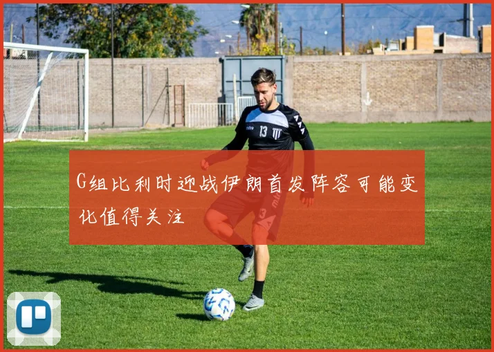 G组比利时迎战伊朗首发阵容可能变化值得关注