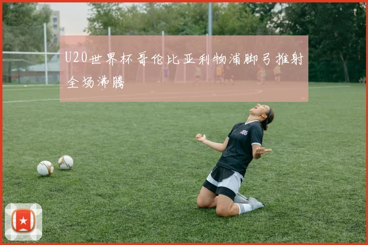 U20世界杯哥伦比亚利物浦脚弓推射全场沸腾