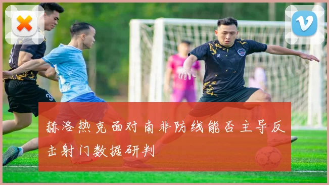 赫洛热克面对南非防线能否主导反击射门数据研判