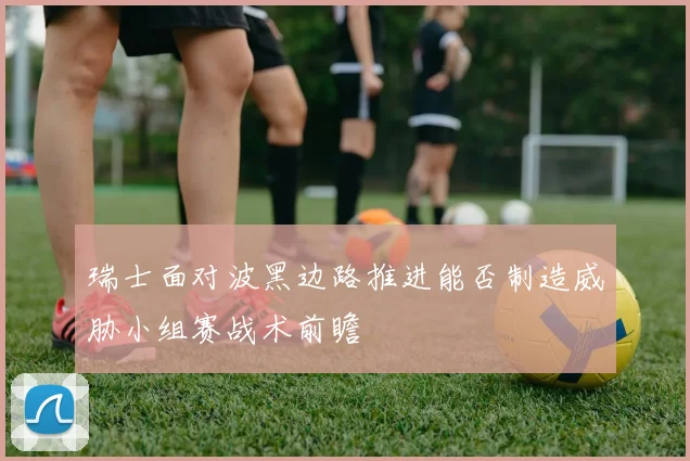 瑞士面对波黑边路推进能否制造威胁小组赛战术前瞻