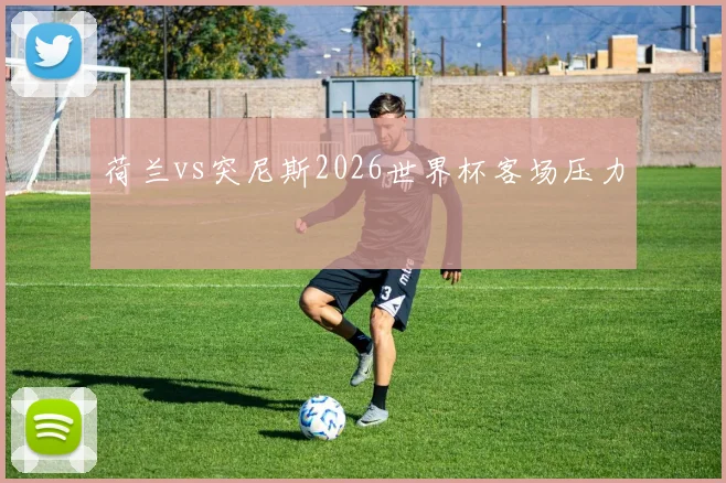 荷兰vs突尼斯2026世界杯客场压力