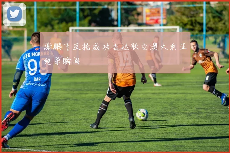 谢鹏飞反抢成功吉达联合澳大利亚绝杀瞬间