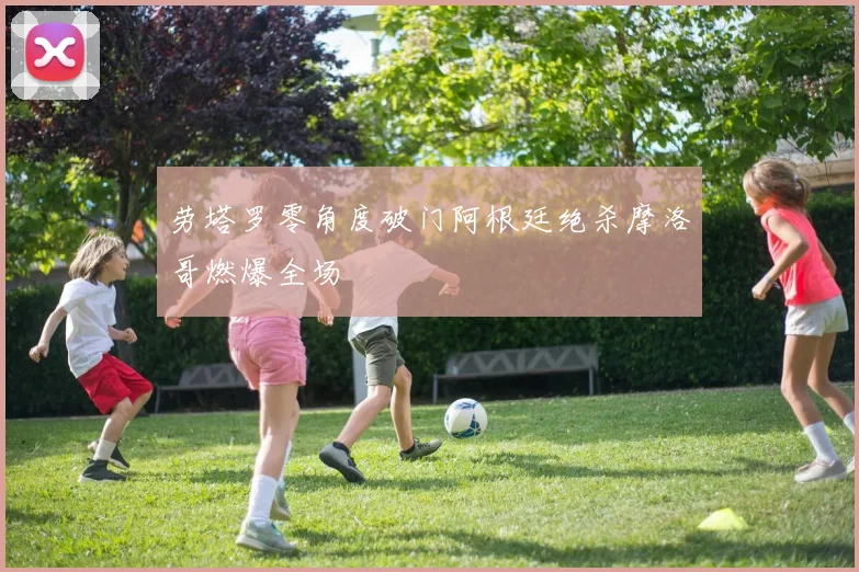 劳塔罗零角度破门阿根廷绝杀摩洛哥燃爆全场