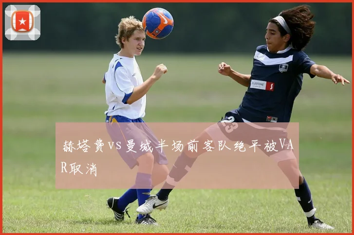 赫塔费vs曼城半场前客队绝平被VAR取消