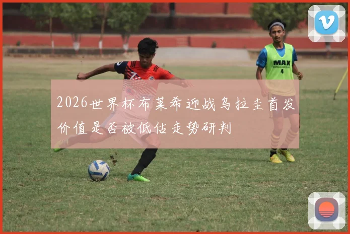 2026世界杯布莱希迎战乌拉圭首发价值是否被低估走势研判