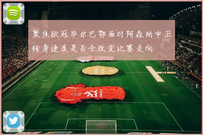 聚焦欧冠毕尔巴鄂面对阿森纳中卫转身速度是否会改变比赛走向
