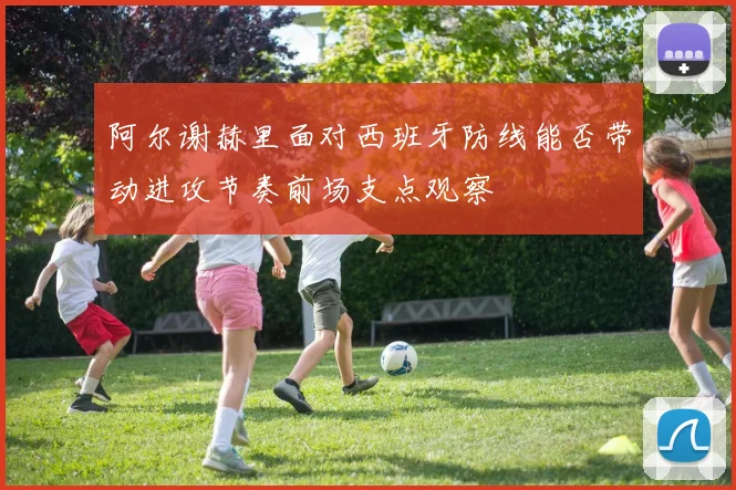 阿尔谢赫里面对西班牙防线能否带动进攻节奏前场支点观察