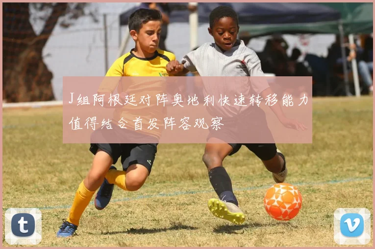 J组阿根廷对阵奥地利快速转移能力值得结合首发阵容观察