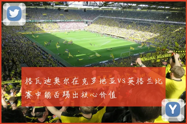 格瓦迪奥尔在克罗地亚vs英格兰比赛中能否踢出核心价值