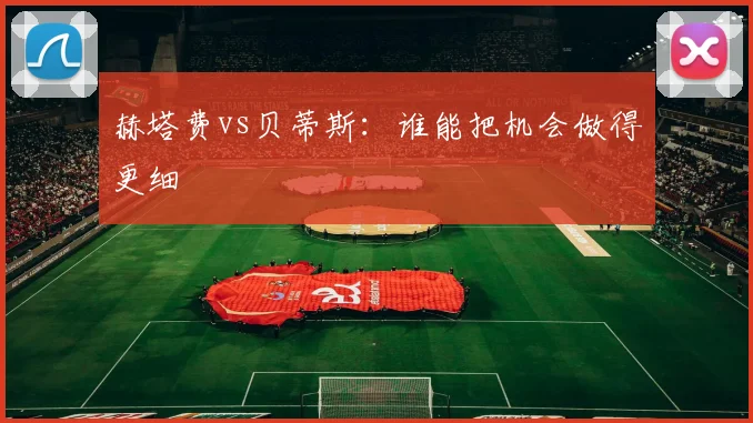 赫塔费vs贝蒂斯:谁能把机会做得更细
