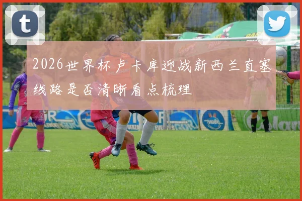 2026世界杯卢卡库迎战新西兰直塞线路是否清晰看点梳理