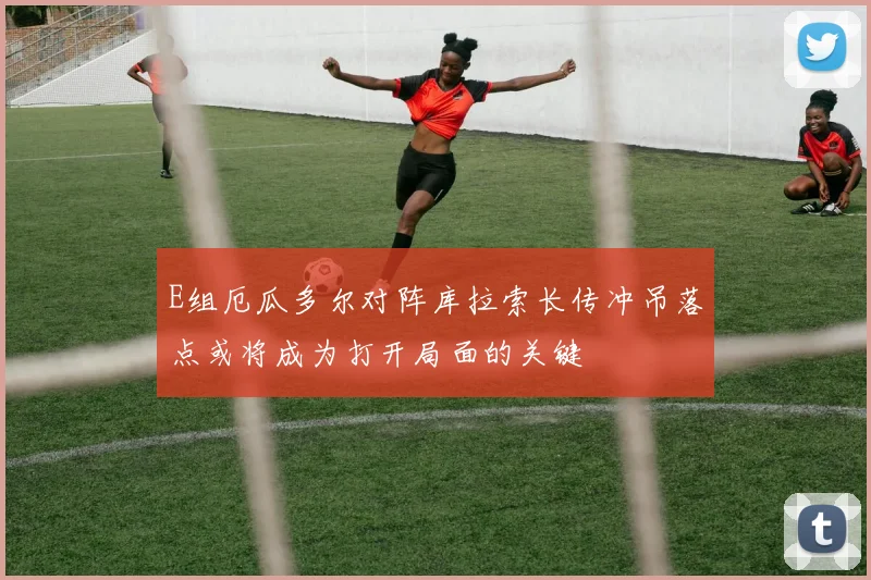 E组厄瓜多尔对阵库拉索长传冲吊落点或将成为打开局面的关键