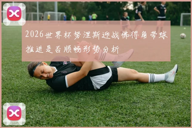 2026世界杯努涅斯迎战佛得角带球推进是否顺畅形势分析