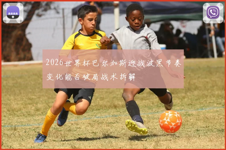 2026世界杯巴尔加斯迎战波黑节奏变化能否破局战术拆解