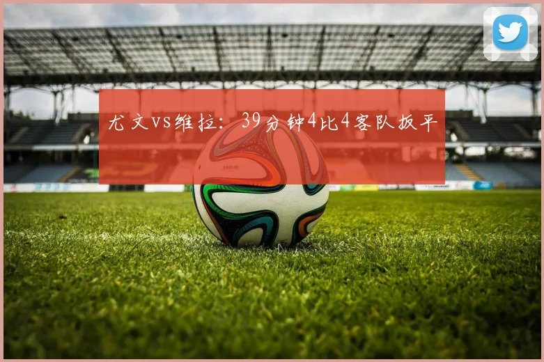 尤文vs维拉：39分钟4比4客队扳平
