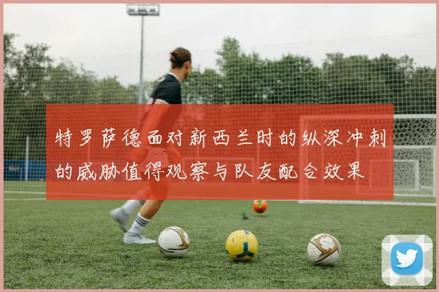 特罗萨德面对新西兰时的纵深冲刺的威胁值得观察与队友配合效果