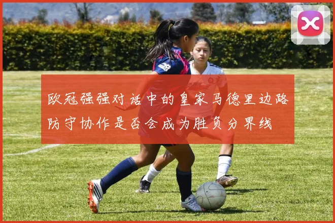 欧冠强强对话中的皇家马德里边路防守协作是否会成为胜负分界线
